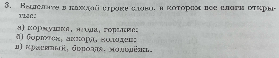 Выделите в каждой строке слово, в котором все слоги откры- 
Tыie: 
а) кормушка, ягода, горькие; 
б) борются, аккорд, колодец; 
в) красивый, борозда, молодежь.