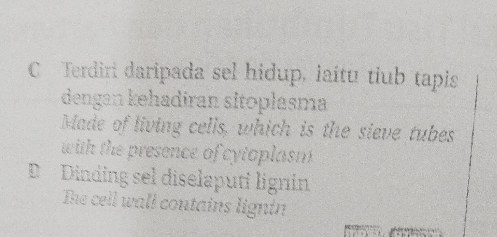 Terdiri daripada sel hidup, iaítu tiub tapis 
dengan kehadiran sitoplasma 
Made of living cells, which is the sieve tubes 
with the presence of cytoplasm . 
D Dinding sel diselaputi ligníin 
The cell wall contains ligntn