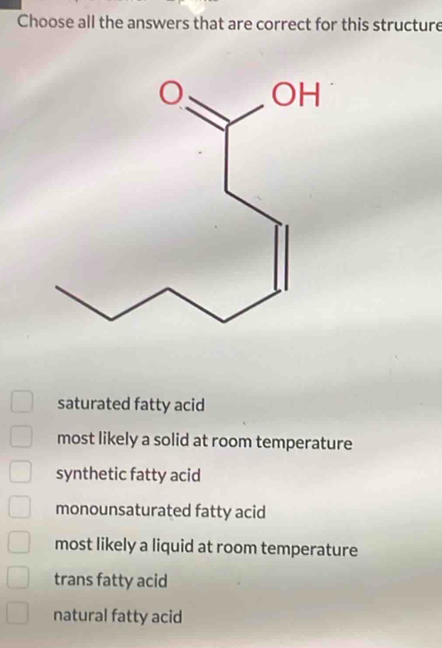 Choose all the answers that are correct for this structure
saturated fatty acid
most likely a solid at room temperature
synthetic fatty acid
monounsaturated fatty acid
most likely a liquid at room temperature
trans fatty acid
natural fatty acid