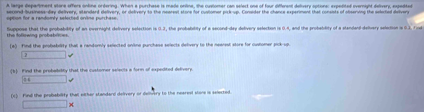 A large department store offers online ordering. When a purchase is made online, the customer can select one of four different delivery options: expedited overnight delivery, expedited 
second-business-day delivery, standard delivery, or delivery to the nearest store for customer pick-up. Consider the chance experiment that consists of observing the selected delivery 
option for a randomly selected online purchase. 
Suppose that the probability of an overnight delivery selection is 0.2, the probability of a second-day delivery selection is 0.4, and the probability of a standard-delivery selection is 0.2. Find 
the following probabilities. 
(a) Find the probability that a randomly selected online purchase selects delivery to the nearest store for customer pick-up. 
.2 □ 
(b) Find the probability that the customer selects a form of expedited delivery.
0.6 □ 
(c) Find the probability that either standard delivery or delivery to the nearest store is selected. 
□ *