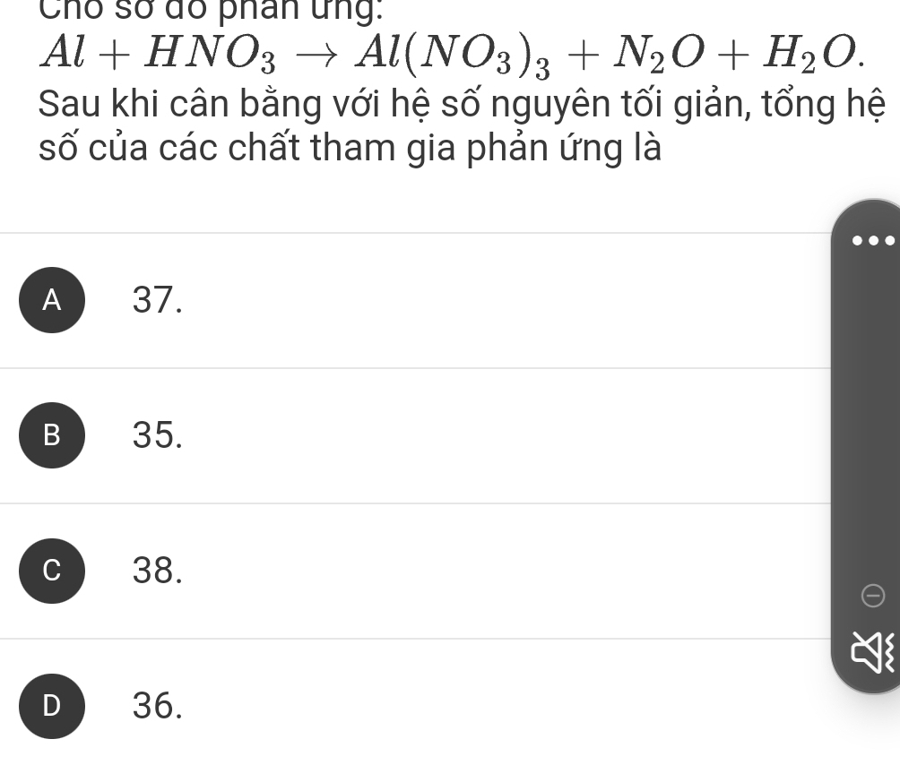 Chó số dó phân ứng:
Al+HNO_3to Al(NO_3)_3+N_2O+H_2O. 
Sau khi cân bằng với hệ số nguyên tối giản, tổng hệ
số của các chất tham gia phản ứng là
A 37.
B 35.
C 38.
D 36.