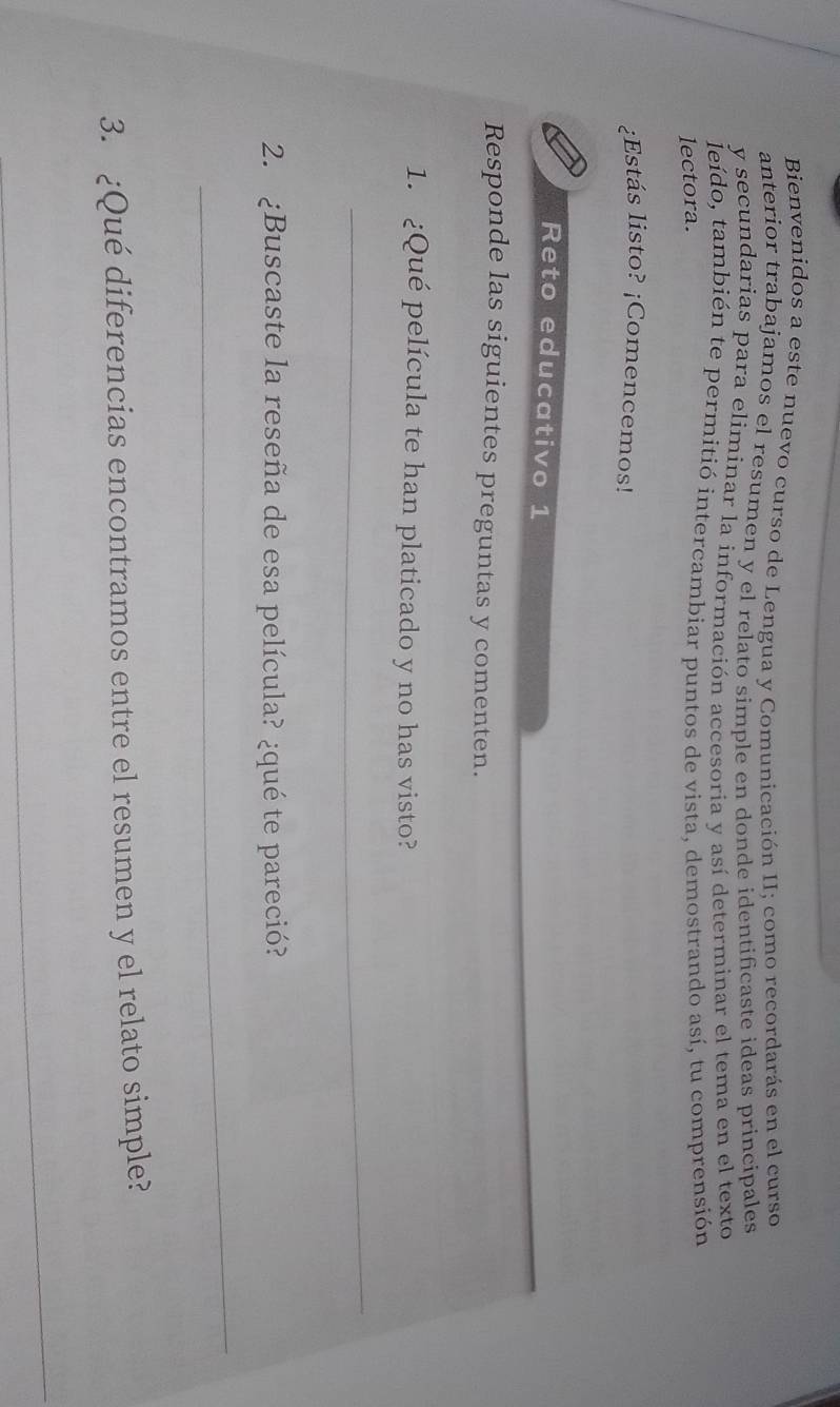 Bienvenidos a este nuevo curso de Lengua y Comunicación II; como recordarás en el curso 
anterior trabajamos el resumen y el relato simple en donde identificaste ideas principales 
y secundarias para eliminar la información accesoria y así determinar el tema en el texto 
leído, también te permitió intercambiar puntos de vista, demostrando así, tu comprensión 
lectora. 
¿Estás listo? ¡Comencemos! 
Reto educativo 1 
Responde las siguientes preguntas y comenten. 
1. ¿Qué película te han platicado y no has visto? 
_ 
2. ¿Buscaste la reseña de esa película? ¿qué te pareció? 
_ 
3. ¿Qué diferencias encontramos entre el resumen y el relato simple? 
_ 
_