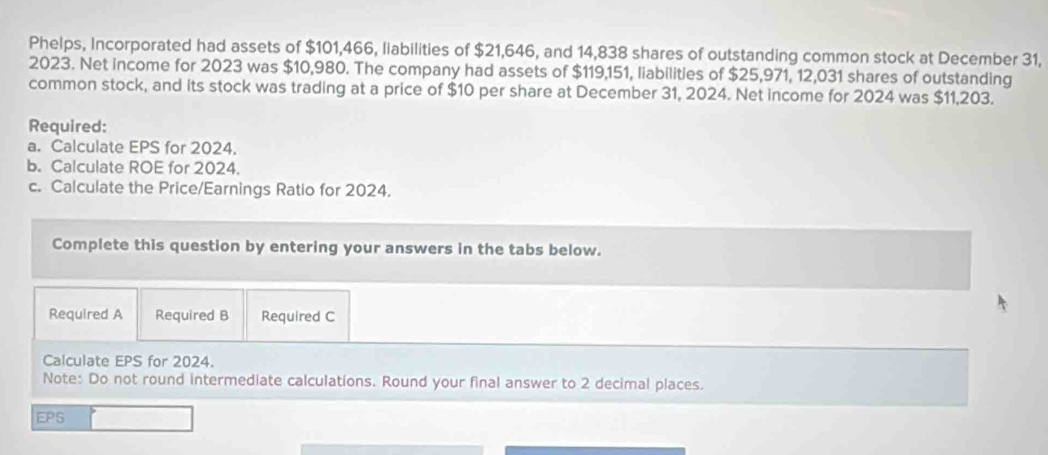 Phelps, Incorporated had assets of $101,466, liabilities of $21,646, and 14,838 shares of outstanding common stock at December 31, 
2023. Net income for 2023 was $10,980. The company had assets of $119,151, liabilities of $25,971, 12,031 shares of outstanding 
common stock, and its stock was trading at a price of $10 per share at December 31, 2024. Net income for 2024 was $11,203. 
Required: 
a. Calculate EPS for 2024. 
b. Calculate ROE for 2024. 
c. Calculate the Price/Earnings Ratio for 2024. 
Complete this question by entering your answers in the tabs below. 
Required A Required B Required C 
Calculate EPS for 2024. 
Note: Do not round intermediate calculations. Round your final answer to 2 decimal places. 
EPS