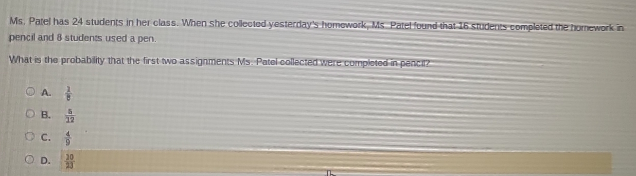 Ms. Patel has 24 students in her class. When she collected yesterday's homework, Ms. Patel found that 16 students completed the homework in
pencil and 8 students used a pen.
What is the probability that the first two assignments Ms. Patel collected were completed in pencil?
A.  1/8 
B.  5/12 
C.  4/9 
D.  10/23 