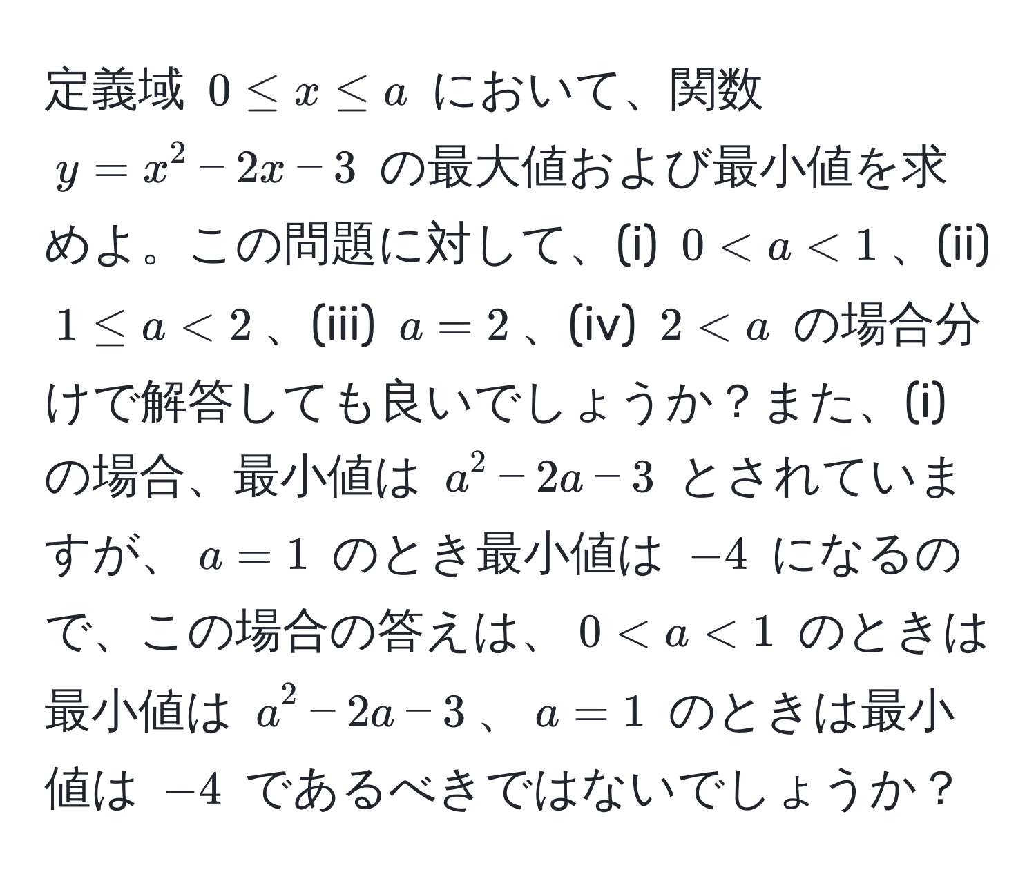 定義域 $0 ≤ x ≤ a$ において、関数 $y = x^2 - 2x - 3$ の最大値および最小値を求めよ。この問題に対して、(i) $0 < a < 1$、(ii) $1 ≤ a < 2$、(iii) $a = 2$、(iv) $2 < a$ の場合分けで解答しても良いでしょうか？また、(i) の場合、最小値は $a^2 - 2a - 3$ とされていますが、$a = 1$ のとき最小値は $-4$ になるので、この場合の答えは、$0 < a < 1$ のときは最小値は $a^2 - 2a - 3$、$a = 1$ のときは最小値は $-4$ であるべきではないでしょうか？