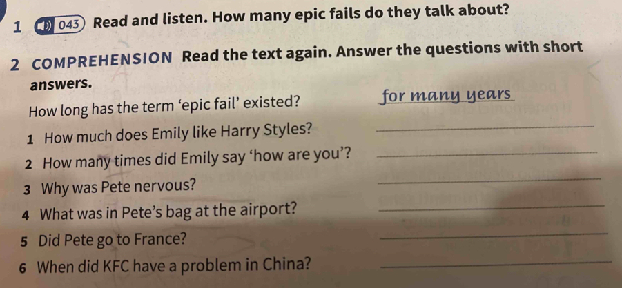 1 043 Read and listen. How many epic fails do they talk about? 
2 COMPREHENSION Read the text again. Answer the questions with short 
answers. 
How long has the term ‘epic fail’ existed? 
for many years
1 How much does Emily like Harry Styles?_ 
_ 
2 How many times did Emily say ‘how are you’?_ 
3 Why was Pete nervous? 
4 What was in Pete’s bag at the airport?_ 
5 Did Pete go to France? 
_ 
6 When did KFC have a problem in China?_