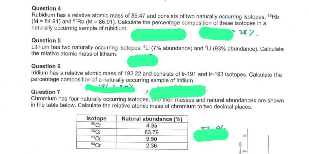 Rubidium has a relative atomic mass of 85.47 and consists of two naturally occurring isotopes, 85 Rb
(M=84.91) and ⁸Rb (M=86.91). Calculate the percentage composition of these isotopes in a
naturally occurring sample of rubidium.
Question 5
Lithium has two naturally occurring isotopes: ºLi (7% abundance) and ⁷Li (93% abundance). Calculate
the relative atomic mass of lithium.
Question 6
Iridium has a relative atomic mass of 192.22 and consists of Ir-191 and Ir-193 isotopes. Calculate the
percentage composition of a naturally occurring sample of iridium.
Question 7
Chromium has four naturally occurring isotopes, and their masses and natural abundances are shown
in the table below. Calculate the relative atomic mass of chromium to two decimal places.
75
8 50