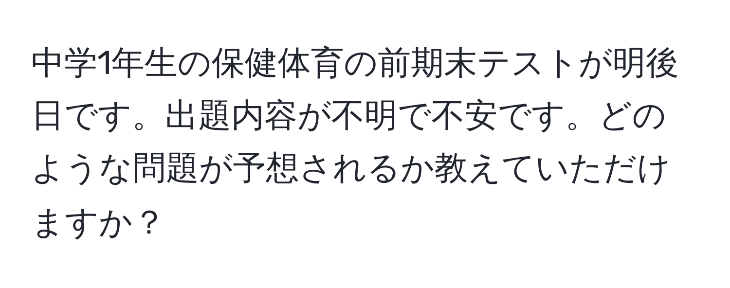 中学1年生の保健体育の前期末テストが明後日です。出題内容が不明で不安です。どのような問題が予想されるか教えていただけますか？