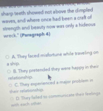 sharp teeth showed not above the dimpled 
waves, and where once had been a craft of
strength and beauty now was only a hideous
wreck." (Paragraph 4)
A. They faced misfortune while traveling on
ship.
B. They pretended they were happy in their
relationship.
C. They experienced a major problem in
their relationship.
D. They failed to communicate their feelings
with each other.