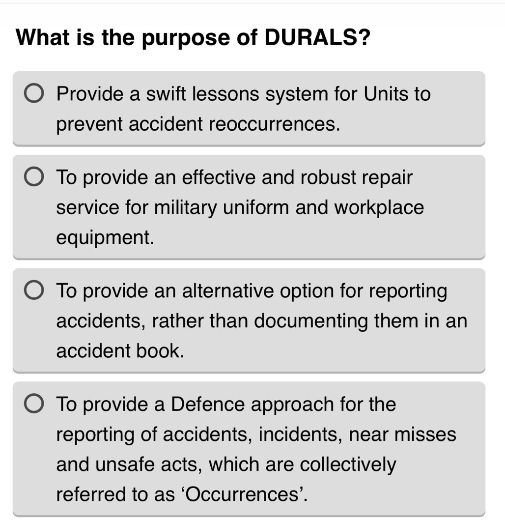 What is the purpose of DURALS?
Provide a swift lessons system for Units to
prevent accident reoccurrences.
To provide an effective and robust repair
service for military uniform and workplace
equipment.
To provide an alternative option for reporting
accidents, rather than documenting them in an
accident book.
To provide a Defence approach for the
reporting of accidents, incidents, near misses
and unsafe acts, which are collectively
referred to as ‘Occurrences’.