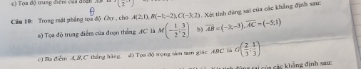 c ) Tọa độ trung điểm của đoận (2')
Câu 10: Trong mặt phẳng tọa độ Oxy , cho A(2;1), B(-1;-2), C(-3;2) Xét tính đùng sai của các khẳng định sau:
a) Tọa độ trung điểm của đoạn thẳng AC là M(- 1/2 ; 3/2 ) b) overline AB=(-3;-3), overline AC=(-5;1)
c) Ba điểm A, B, C thắng hàng. d) Tọa độ trọng tâm tam giác ABC là G( 2/3 ; 1/3 )
cái của các khẳng định sau: