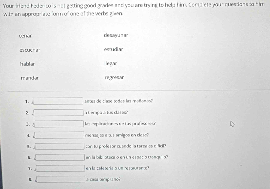 Your friend Federico is not getting good grades and you are trying to help him. Complete your questions to him
with an appropriate form of one of the verbs given.
cenar desayunar
escuchar estudiar
hablar llegar
mandar regresar
1. =□ antes de clase todas las mañanas?
2. :□ a tiempo a tus clases?
3. =□  las explicaciones de tus profesores?
4. sqrt [□ mensajes a tus amigos en clase?
5. =□ con tu profesor cuando la tarea es difícil?
6.  □ en la biblioteca o en un espacio tranquilo?
7. =□ en la cafetería o un restaurante?
8. =□ a casa temprano?