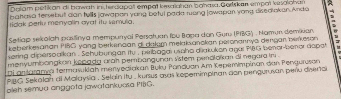 Dalam petikan di bawah ini,terdapat empat kesalahan bahasa.Gariskan empat kesalahan 
bahasa tersebut dan tulis jawapan yang betul pada ruang jawapan yang disediakan.Anda 
tidak perlu menyalin ayat itu semula. 
Setiap sekolah pastinya mempunyai Persatuan Ibu Bapa dan Guru (PIBG) . Namun demikian 
keberkesanan PIBG yang berkenaan di dalam melaksanakan peranannya dengan berkesan . 
sering dipersoalkan . Sehubungan itu , pelbagai usaha dilakukan agar PIBG benar-benar dapat s 
menyumbangkan kepada arah pembangunan sistem pendidikan di negara ini . 
Di antaranya termasuklah menyediakan Buku Panduan Am Kepemimpinan dan Pengurusan 
PIBG Sekolah di Malaysia . Selain itu , kursus asas kepemimpinan dan pengurusan perlu disertai 
oleh semua anggota jawatankuasa PIBG.