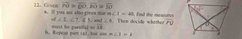 Given: overline PO≌ overline QO; overline RO≌ overline SO
a. If you are also given that m∠ 1=40 , find the measures 
of ∠ 2, ∠ 7, ∠ 5. and ∠ 6. Then decide whether overline PQ
must be parallel to overline SR. 
b. Repeat part (a), but use m∠ 1=k