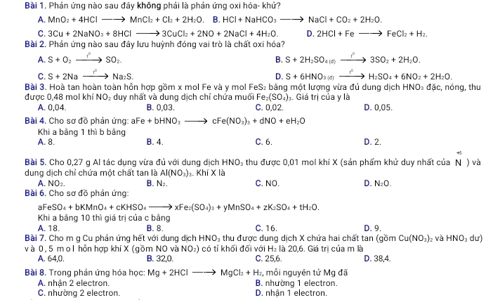 Phản ứng nào sau đây không phải là phản ứng oxi hóa- khử?
A. MnO_2+4HClto MnCl_2+Cl_2+2H_2O. B. HCl+NaHCO_3to NaCl+CO_2+2H_2O.
C. 3Cu+2NaNO_3+8HClto 3CuCl_2+2NO+2NaCl+4H_2O. D. 2HCl+Feto FeCl_2+H_2.
Bài 2. Phản ứng nào sau đây lưu huỳnh đóng vai trò là chất oxi hóa?
A. S+O_2to SO_2. B. S+2H_2SO_4(d)xrightarrow ?3SO_2+2H_2O.
C. S+2Naxrightarrow I^0Na_2S. D. S+6HNO_3(d)to H_2SO_4+6NO_2+2H_2O.
Bài 3. Hoà tan hoàn toàn hồn hợp gồm x mol Fe và y mol Fe S_2 : bằng một lượng vừa đủ dung dịch HNO₃ đặc, nóng, thu
được 0,48 mol khí NO_2 duy nhất và dung dịch chỉ chứa muối Fe_2(SO_4)_3. Giá tri của y là
A. 0,04 B. 0,03. C. 0,02. D. 0,05.
Bài 4. Cho sơ đồ phản ứng: aFe+bHNO_3 to cF e(NO_3)_3+dNO+eH_2O
Khi a bằng 1 thì b bằng
A. 8. B. 4. C. 6. D. 2.
+
Bài 5. Cho 0,27 g Al tác dụng vừa đủ với dung dịch HNO_3 thu được 0,01 mol khí X (sản phẩm khử duy nhất của N ) và
dung dịch chỉ chứa một chất tan là Al(NO_3)_3.. K hiX là
A. NO_2. B. N_2. C. NO. D. N_2O.
Bài 6. Cho sơ đồ phản ứng:
aFe SO_4+bKMnO_4+cKHSO_4to xFe_2(SO_4)_3+yMnSO_4+zK_2SO_4+tH_2O.
Khi a bằng 10 thì giá trị của c bằng D. 9.
A. 18. B. 8. C. 16.
Bài 7. Cho m g Cu phản ứng hết với dung dịch HNO_3 thu được dung dịch X chứa hai chất tan (gồm Cu(NO_3): và HNO_3 dư)
v à 0, 5 m o l hỗn hợp khí X (gồm NO và NO_2) có tỉ khối đối với H_2 là 20,6. Giá trị của m là
A. 64,0. B. 32,0. C. 25,6. D. 38,4.
Bài 8. Trong phản ứng hóa học: Mg+2HClto MgCl_2+H_2 , mỗi nguyên tử Mg đã
A. nhận 2 electron. B. nhường 1 electron.
C. nhường 2 electron. D. nhận 1 electron.