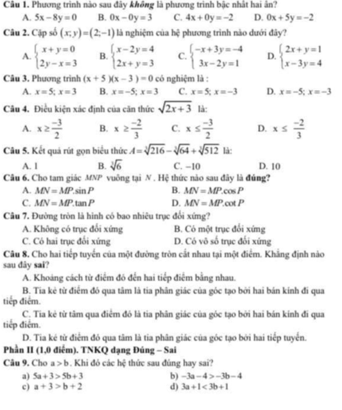 Phương trình nào sau đây không là phương trình bậc nhất hai ân?
A. 5x-8y=0 B. 0x-0y=3 C. 4x+0y=-2 D. 0x+5y=-2
Câu 2. Cặp số (x;y)=(2;-1) là nghiệm của hệ phương trình nào dưới đây?
A. beginarrayl x+y=0 2y-x=3endarray. B. beginarrayl x-2y=4 2x+y=3endarray. C. beginarrayl -x+3y=-4 3x-2y=1endarray. D. beginarrayl 2x+y=1 x-3y=4endarray.
Câu 3. Phương trình (x+5)(x-3)=0 có nghiệm là :
A. x=5;x=3 B. x=-5;x=3 C. x=5;x=-3 D. x=-5;x=-3
Câu 4. Điều kiện xác định của căn thức sqrt(2x+3) là:
A. x≥  (-3)/2  x≥  (-2)/3  C. x≤  (-3)/2  D. x≤  (-2)/3 
B.
Câu 5. Kết quả rút gọn biểu thức A=sqrt[3](216)-sqrt[3](64)+sqrt[3](512) là:
A. 1 B. sqrt[3](6) C. −10 D. 10
Câu 6. Cho tam giác MNP vuông tại N . Hệ thức nào sau đây là đúng?
A. MN=MP.sin P B. MN=MP.cos P
C. MN=MP.tan P D. MN=MP.cot P
Câu 7. Đường tròn là hình có bao nhiêu trục đối xứng?
A. Không có trục đổi xứng B. Có một trục đổi xứng
C. Có hai trục đổi xứng D. Có vô số trục đối xứng
Câu 8. Cho hai tiếp tuyến của một đường tròn cất nhau tại một điểm. Khẳng định nào
sau dây sai?
A. Khoảng cách từ điểm đó đến hai tiếp điểm bằng nhau.
B. Tia kẻ từ điểm đó qua tâm là tia phân giác của góc tạo bởi hai bán kính đi qua
tiếp điểm.
C. Tia kẻ từ tâm qua điểm đó là tia phân giác của góc tạo bởi hai bán kính đi qua
tiếp điểm.
D. Tia ké từ điểm đó qua tâm là tia phân giác của góc tạo bởi hai tiếp tuyển.
Phần II (1,0 điểm). TNKQ dạng Đúng - Sai
Câu 9. Cho a>b. Khi đỏ các hệ thức sau đúng hay sai?
a) 5a+3>5b+3 b) -3a-4>-3b-4
c) a+3>b+2 d) 3a+1<3b+1