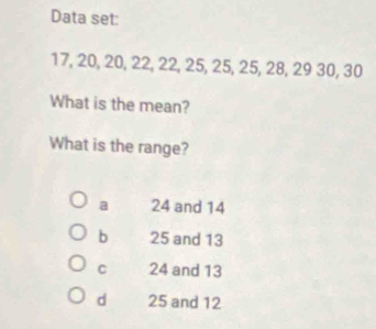 Data set:
17, 20, 20, 22, 22, 25, 25, 25, 28, 29 30, 30
What is the mean?
What is the range?
a 24 and 14
b 25 and 13
C 24 and 13
d 25 and 12