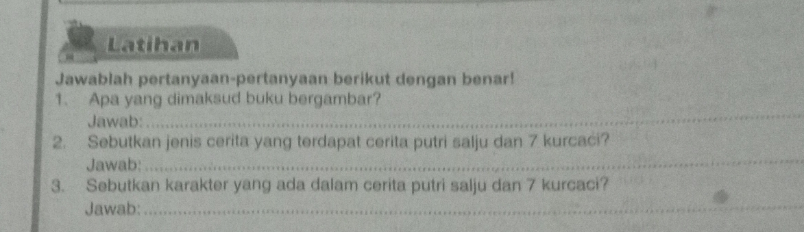 Latihan 
Jawablah pertanyaan-pertanyaan berikut dengan benar! 
_ 
1. Apa yang dimaksud buku bergambar? 
Jawab: 
2. Sebutkan jenis cerita yang terdapat cerita putri salju dan 7 kurcaci? 
Jawab: 
_ 
3. Sebutkan karakter yang ada dalam cerita putri salju dan 7 kurcaci? 
Jawab:_