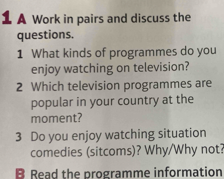 A Work in pairs and discuss the 
questions. 
1 What kinds of programmes do you 
enjoy watching on television? 
2 Which television programmes are 
popular in your country at the 
moment? 
3 Do you enjoy watching situation 
comedies (sitcoms)? Why/Why not? 
B Read the programme information