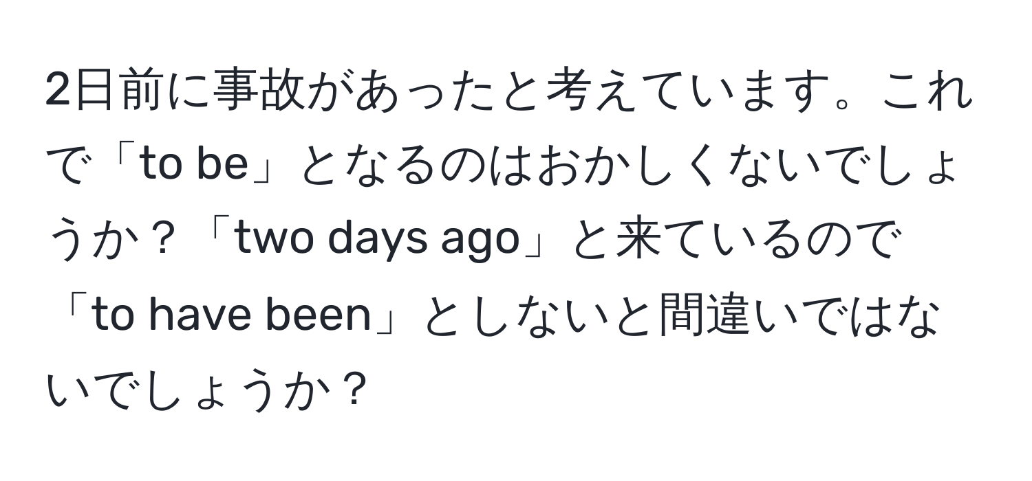 2日前に事故があったと考えています。これで「to be」となるのはおかしくないでしょうか？「two days ago」と来ているので「to have been」としないと間違いではないでしょうか？