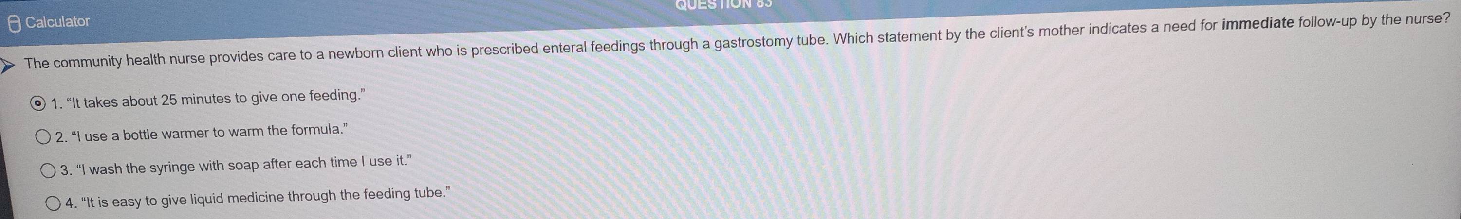 Calculator
The community health nurse provides care to a newborn client who is prescribed enteral feedings through a gastrostomy tube. Which statement by the client's mother indicates a need for immediate follow-up by the nurse?
1. “It takes about 25 minutes to give one feeding.”
2. “I use a bottle warmer to warm the formula.”
3. “I wash the syringe with soap after each time I use it.”
4. “It is easy to give liquid medicine through the feeding tube.”