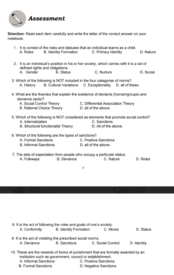 Assessment
Direction: Read each item carefully and write the letter of the correct answer on your
note book .
1. It is consist of the roles and statuses that an individual learns as a child.
A. Roles B. Identity Formation C. Primary Identity D. Nature
2. It is an individual's position in his or her society, which carries with it is a set of
defined rights and obligations.
A. Gender B. Status C. Nurture D. Social
3. Which of the following is NOT included in the four categories of norms?
A. History B. Cultural Variations C. Exceptionality D. all of these.
4. What are the theories that explain the existence of deviants (human/groups) and
deviance (acts)?
A. Social Control Theory C. Differential Association Theory
B. Rational Choice Theor D. all of the above.
5. Which of the following is NOT considered as elements that promote social control?
A. Internalization C. Sanctions
B. Structural functionalist Theory D. All of the above.
6. Which of the following are the types of sanctions?
A. Formal Sanctions C. Positive Sanctions
B. Informal Sanctions D. all of the above.
7. The sets of expectation from people who occupy a particular status.
A. Folkways B. Deviance C. Nature D. Roles
7
8. It is the act of following the roles and goals of one's society.
A. Conformity B. Identity Formation C. Mores D. Status
9. It is the act of violating the prescribed social norms.
A. Deviance B. Sanctions C. Social Control D. Identity
10. These are the rewards of forms of punishment that are formally awarded by an
institution such as government, council or establishment.
A Informal Sanctions C. Positive Sanctions
B. Formal Sanctions D. Negative Sanctions