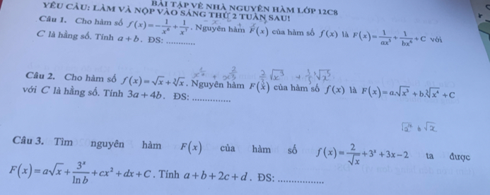 bài tập vệ nhà nguyên hàm lớp 12c8 
yêu cầu: làm và nộp vào sáng thứ 2 tuần sau! 
Câu I. Cho hàm số f(x)=- 1/x^6 + 1/x^7 . Nguyên hàm F(x) của hàm số f(x) là F(x)= 1/ax^5 + 1/bx^6 +C với 
C là hằng số. Tính a+b. ĐS:_ 
Câu 2. Cho hàm số f(x)=sqrt(x)+sqrt[3](x). Nguyên hàm F(x) của hàm số f(x) là F(x)=a.sqrt(x^3)+b.sqrt[3](x^4)+C
với C là hằng số. Tính 3a+4b. ĐS: 
Câu 3. Tìm(nguyên hàm F(x) của hàm số f(x)= 2/sqrt(x) +3^x+3x-2 ta được
F(x)=asqrt(x)+ 3^x/ln b +cx^2+dx+C. Tính a+b+2c+d. ĐS:_