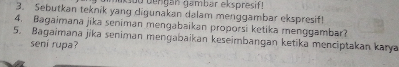 İksuu dengän gambar ekspresif! 
3. Sebutkan teknik yang digunakan dalam menggambar ekspresif! 
4. Bagaimana jika seniman mengabaikan proporsi ketika menggambar? 
5. Bagaimana jika seniman mengabaikan keseimbangan ketika menciptakan karya 
seni rupa?