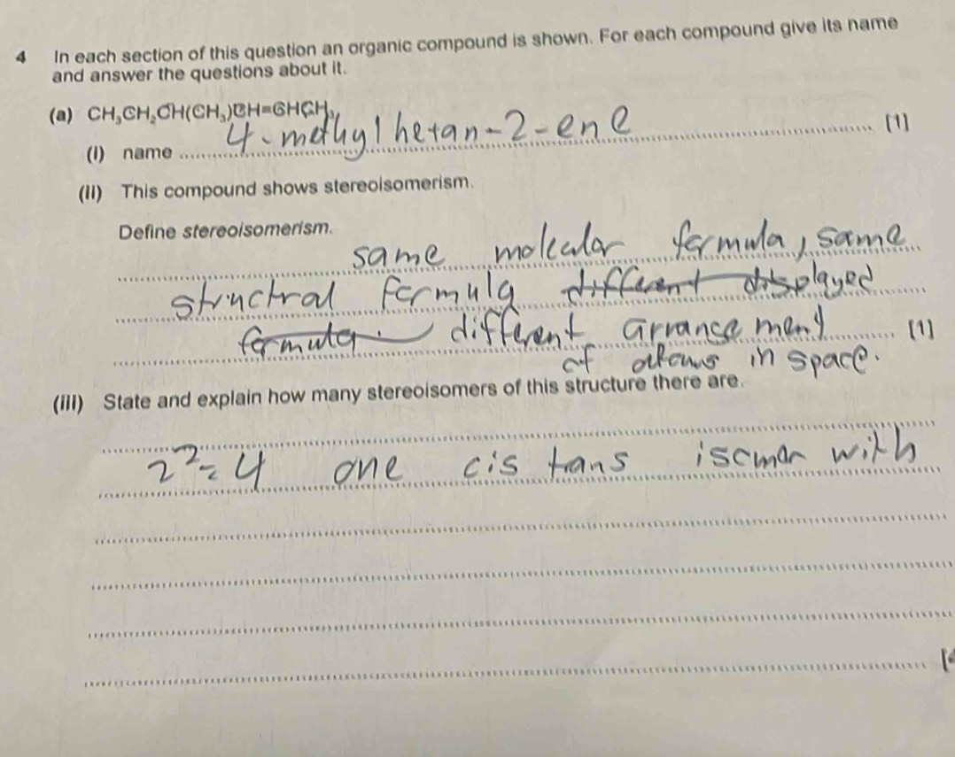 In each section of this question an organic compound is shown. For each compound give its name 
and answer the questions about it. 
(a) CH_3CH_2CH(CH_3)CH=GHGH_3
(I) name _[1] 
(II) This compound shows stereoisomerism. 
Define stereoisomerism. 
_ 
_ 
_ 

(iiI) State and explain how many stereoisomers of this structure ther 
_ 
_ 
_ 
_ 
_ 
_ 
_ 
_ 
_ 
_ 
_ 
_