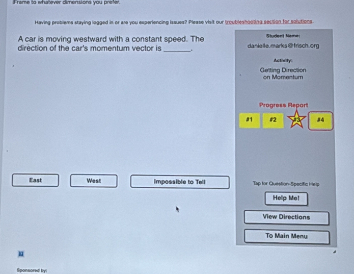 iFrame to whatever dimensions you prefer.
Having problems staying logged in or are you experiencing issues? Please visit our troubleshooting section for solutions.
A car is moving westward with a constant speed. The Student Name:
direction of the car's momentum vector is _. danielle.marks@frisch.org
Activity:
Getting Direction
on Momentum
Progress Report
#1 #2 #4
East West Impossible to Tell Tap for Question-Specific Help
Help Me!
View Directions
To Main Menu
n
Sponsored by: