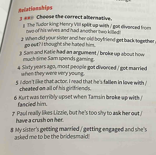 Relationships 
3 ●● Choose the correct alternative. 
1 The Tudor king Henry VIII split up with / got divorced from 
two of his wives and had another two killed! 
2 When did your sister and her old boyfriend get back together 
go out? I thought she hated him. 
3 Sam and Katie had an argument / broke up about how 
much time Sam spends gaming. 
4 Sixty years ago, most people got divorced / got married 
when they were very young. 
5 I don’t like that actor. I read that he’s fallen in love with / 
cheated on all of his girlfriends. 
6 Kurt was terribly upset when Tamsin broke up with / 
fancied him. 
7 Paul really likes Lizzie, but he’s too shy to ask her out / 
have a crush on her. 
8 My sister’s getting married / getting engaged and she’s 
asked me to be the bridesmaid!