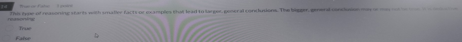 True or False 1 point
This type of reasoning starts with smaller facts or examples that lead to larger, general conclusions. The bigger, general conclusion may or may not be true. It is deductive
reasoning
True
False