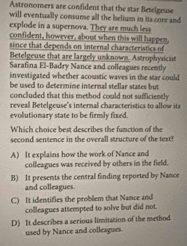 Astronomers are confident that the star Betelgeuse
will eventually consume all the helium in its core and
explode in a supernova. They are much less
confident, however, about when this will happen,
since that depends on internal characteristics of
Betelgeuse that are largely unknown. Astrophysicist
Sarafina El-Badry Nance and colleagues recently
investigated whether acoustic waves in the star could
be used to determine internal stellar states but
concluded that this method could not sufficiently
reveal Betelgeuse's internal characteristics to allow its
evolutionary state to be firmly fixed.
Which choice best describes the function of the
second sentence in the overall structure of the text?
A) It explains how the work of Nance and
colleagues was received by others in the field.
B) It presents the central finding reported by Nance
and colleagues.
C) It identifies the problem that Nance and
colleagues attempted to solve but did not.
D) It describes a serious limitation of the method
used by Nance and colleagues.