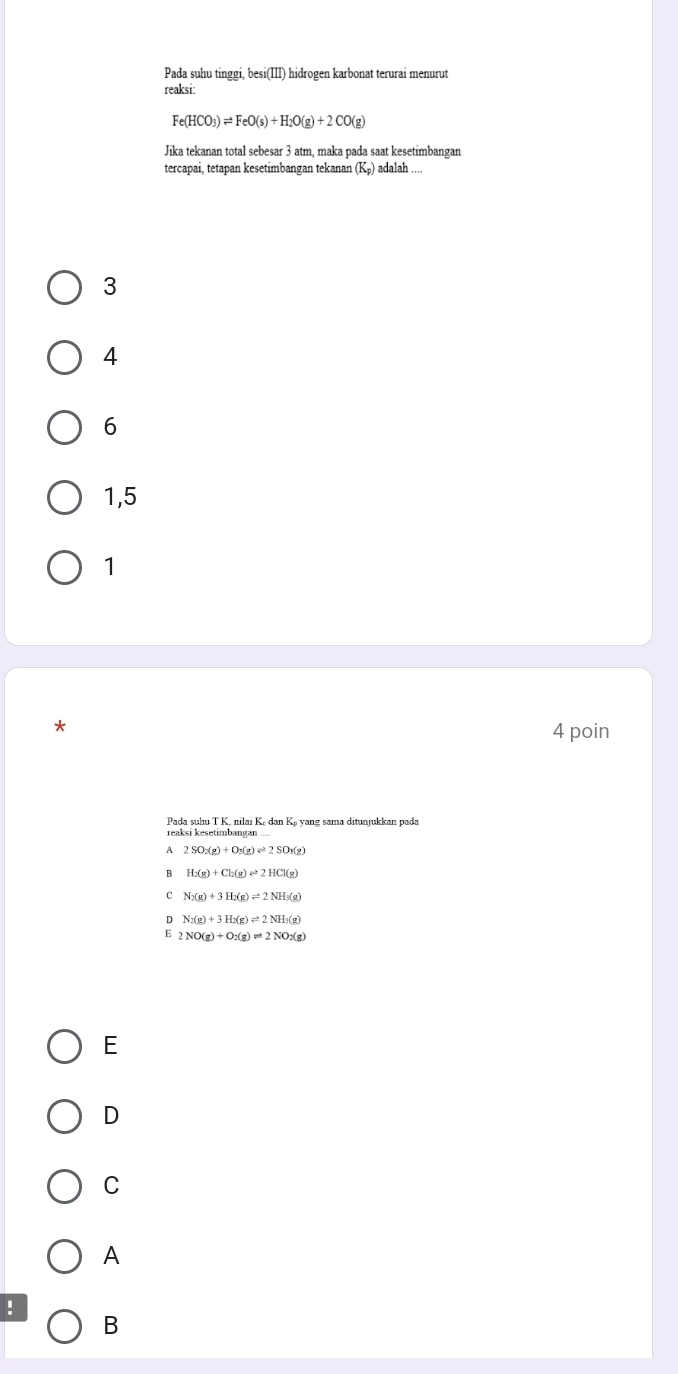 Pada suhu tinggi, besi(III) hidrogen karbonat terurai menurut
reaksi:
Fe(HCO_3)leftharpoons FeO(s)+H_2O(g)+2CO(g)
Jika tekanan total sebesar 3 atm, maka pada saat kesetimbangan
tercapai, tetapan kesetimbangan tekanan (K_p) adalah
3
4
6
1, 5
1
4 poin
Pada suhu T K, nilai Ke dan Kp yang sama ditunjukkan pada
A 2SO_2(g)+O_2(g)leftharpoons 2SO_3(g)
B H_2(g)+Cl_2(g)leftharpoons 2HCl(g)
c N_2(g)+3H_2(g)leftharpoons 2NH_3(g)
D
E 2NO(g)+O_2(g)leftharpoons 2NO_2(g)
E
D
C
A
!
B