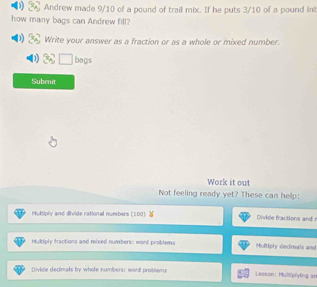 Andrew made 9/10 of a pound of trail mix. If he puts 3/10 of a pound int 
how many bags can Andrew fill? 
Write your answer as a fraction or as a whole or mixed number. 
□ bags 
Submit 
Work it out 
Not feeling ready yet? These can help: 
Multiply and divide rational numbers (100) Divide fractions and r 
Multiply fractions and mixed numbers: word problems Multiply decimals and 
Divide decimals by whole numbers: word problems Lesson: Multiplying an