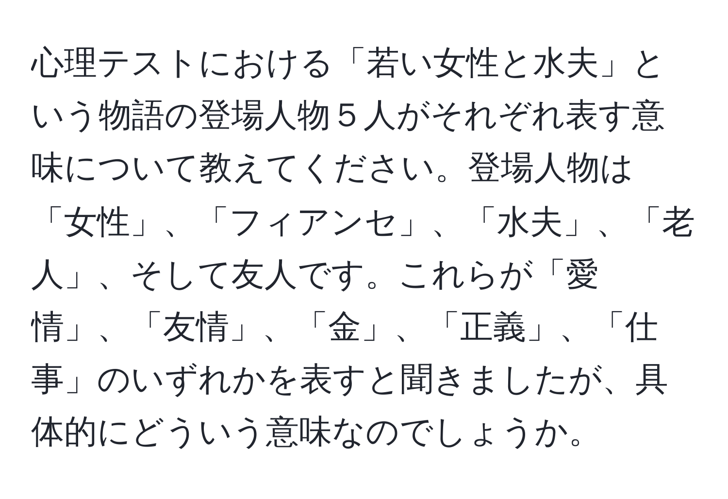 心理テストにおける「若い女性と水夫」という物語の登場人物５人がそれぞれ表す意味について教えてください。登場人物は「女性」、「フィアンセ」、「水夫」、「老人」、そして友人です。これらが「愛情」、「友情」、「金」、「正義」、「仕事」のいずれかを表すと聞きましたが、具体的にどういう意味なのでしょうか。