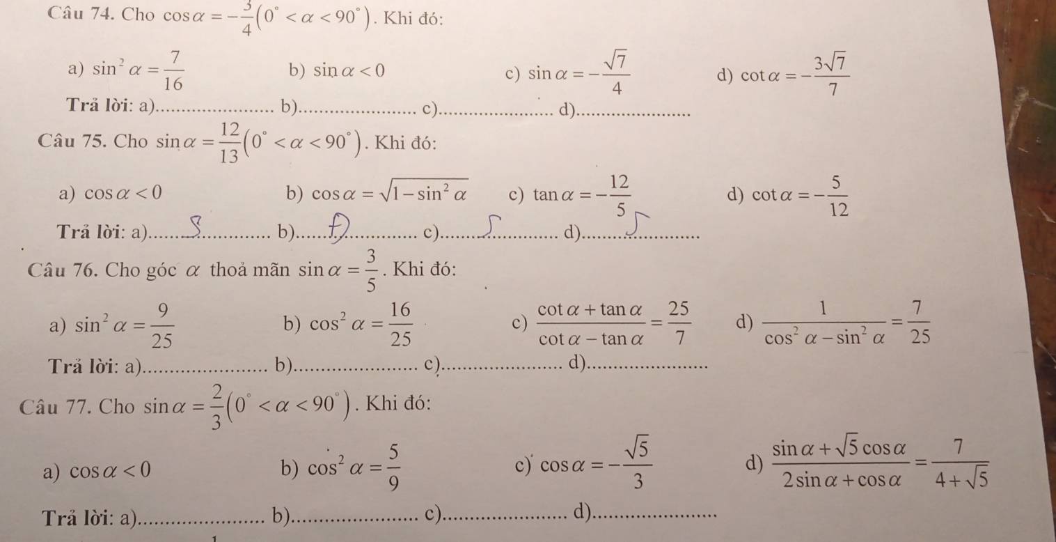 Cho cos alpha =- 3/4 (0° <90°). Khi đó:
a) sin^2alpha = 7/16  sin alpha =- sqrt(7)/4  cot alpha =- 3sqrt(7)/7 
b) sin alpha <0</tex> c) d)
Trå lời: a) _b)_ c)_ d)_
Câu 75. Cho sin alpha = 12/13 (0° <90°). Khi đó:
a) cos alpha <0</tex> b) cos alpha =sqrt(1-sin^2alpha ) c) tan alpha =- 12/5  d) cot alpha =- 5/12 
Trå lời: a)_ b)_ c)_ d)_
Câu 76. Cho góc α thoả mãn sin alpha = 3/5 . Khi đó:
a) sin^2alpha = 9/25  b) cos^2alpha = 16/25  c)  (cot alpha +tan alpha )/cot alpha -tan alpha  = 25/7  d)  1/cos^2alpha -sin^2alpha  = 7/25 
Trå lời: a)_ b)_ c)_ d)._
Câu 77. Cho sin alpha = 2/3 (0° <90°). Khi đó:
a) cos alpha <0</tex> b) cos^2alpha = 5/9  c) cos alpha =- sqrt(5)/3 
d)  (sin alpha +sqrt(5)cos alpha )/2sin alpha +cos alpha  = 7/4+sqrt(5) 
Trå lời: a)_ b)._ c)_ d)._