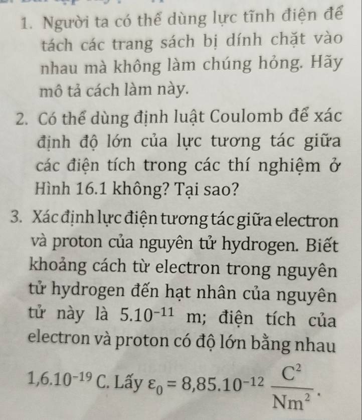 Người ta có thể dùng lực tĩnh điện để 
tách các trang sách bị dính chặt vào 
nhau mà không làm chúng hỏng. Hãy 
mô tả cách làm này. 
2. Có thể dùng định luật Coulomb để xác 
định độ lớn của lực tương tác giữa 
các điện tích trong các thí nghiệm ở 
Hình 16.1 không? Tại sao? 
3. Xác định lực điện tương tác giữa electron 
và proton của nguyên tử hydrogen. Biết 
khoảng cách từ electron trong nguyên 
tử hydrogen đến hạt nhân của nguyên 
tử này là 5.10^(-11)m; điện tích của 
electron và proton có độ lớn bằng nhau
1,6.10^(-19)C. Lấy varepsilon _0=8,85.10^(-12) C^2/Nm^2 .