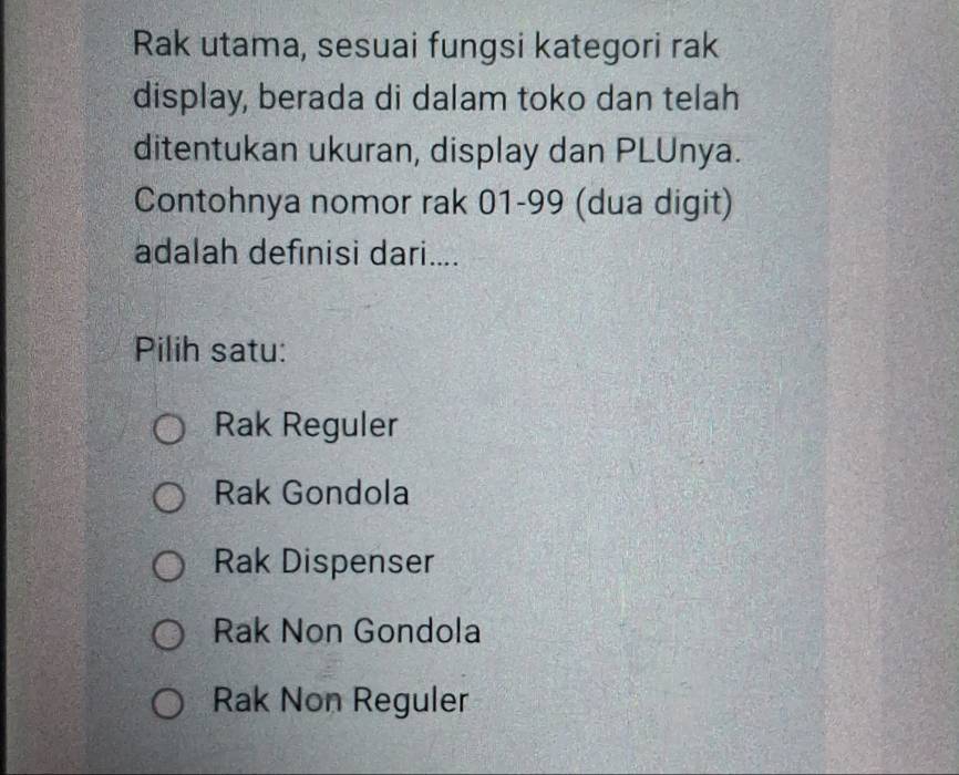 Rak utama, sesuai fungsi kategori rak
display, berada di dalam toko dan telah
ditentukan ukuran, display dan PLUnya.
Contohnya nomor rak 01-99 (dua digit)
adalah definisi dari....
Pilih satu:
Rak Reguler
Rak Gondola
Rak Dispenser
Rak Non Gondola
Rak Non Reguler