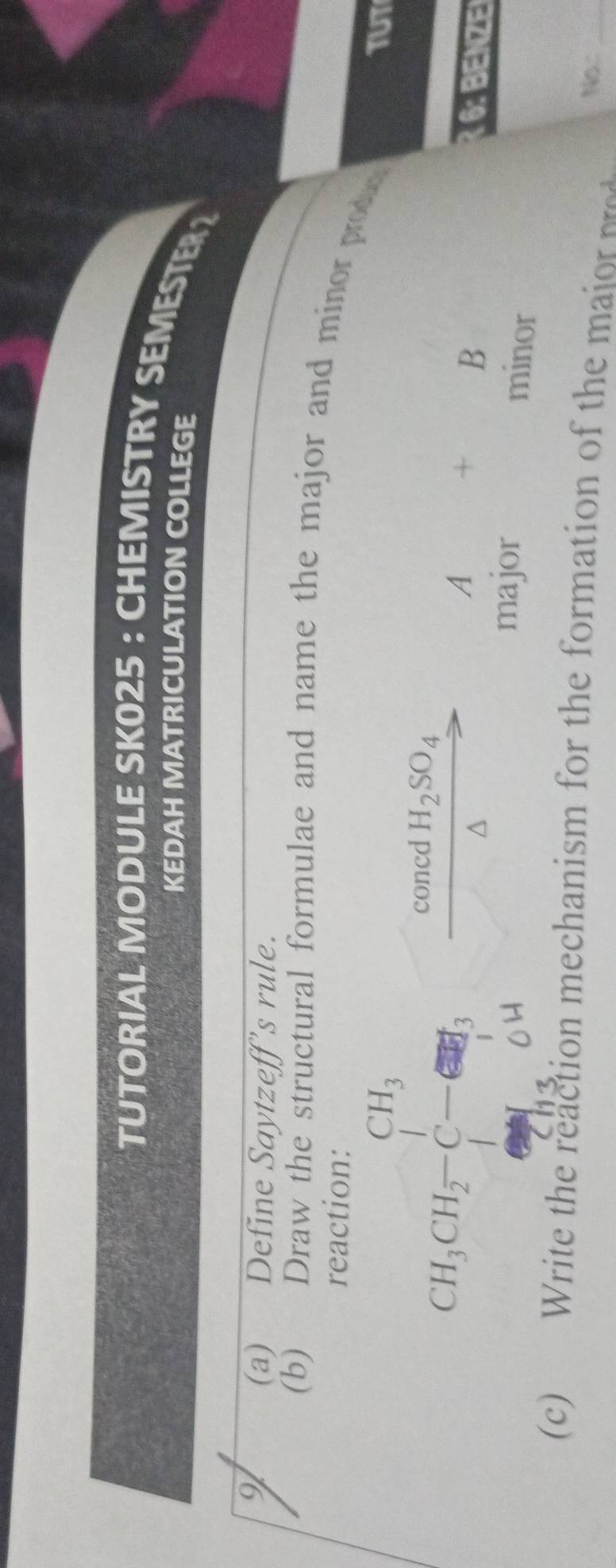 TUTORIAL MODULE SK025: CHEMISTRY SEMESTE 
KEDAH MATRICULATION COLLEGE 
9 
(a) Define Saytzeff’s rule. 
(b) Draw the structural formulae and name the major and minor prod 
reaction: 
TUT 
concd H_2SO_4
CH_3CH_2-C-G=H_3 CH_3 overline 
A = B 6: BENZE 
major 
minor 
(c) Write the reaction mechanism for the formation of the m No:_