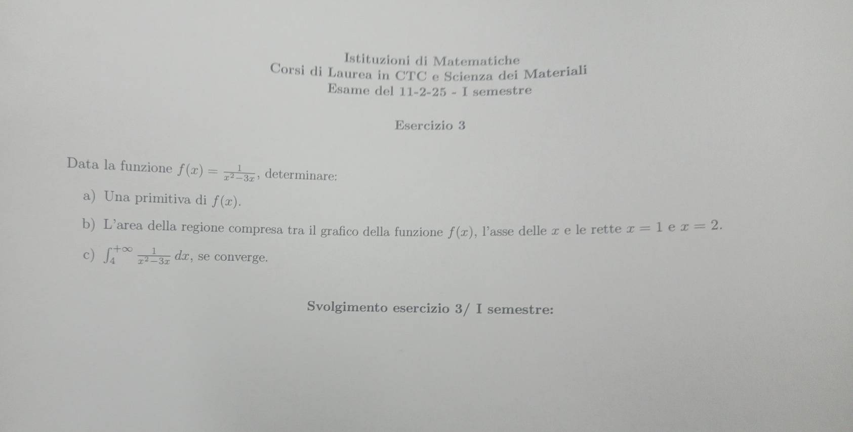 Istituzioni di Matematiche 
Corsi di Laurea in CTC e Scienza dei Materiali 
Esame del 11-2-25-I semestre 
Esercizio 3 
Data la funzione f(x)= 1/x^2-3x  , determinare: 
a) Una primitiva di f(x). 
b) L’area della regione compresa tra il grafico della funzione f(x) , l'asse delle x e le rette x=1 e x=2. 
c) ∈t _4^((+∈fty)frac 1)x^2-3xdx , se converge. 
Svolgimento esercizio 3/ I semestre: