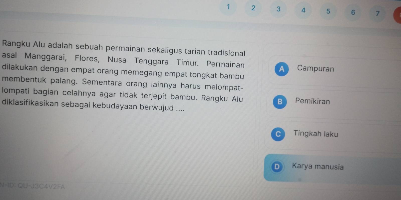 1 2 3 4 5 6 7
Rangku Alu adalah sebuah permainan sekaligus tarian tradisional 
asal Manggarai, Flores, Nusa Tenggara Timur. Permainan 
A Campuran 
dilakukan dengan empat orang memegang empat tongkat bambu 
membentuk palang. Sementara orang lainnya harus melompat- 
lompati bagian celahnya agar tidak terjepit bambu. Rangku Alu B Pemikiran 
diklasifikasikan sebagai kebudayaan berwujud .... 
Tingkah laku 
Karya manusia 
N-ID: QU-J3C4V2FA