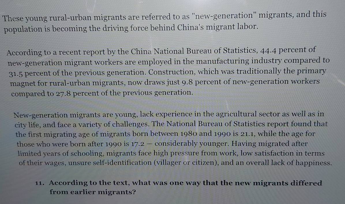 These young rural-urban migrants are referred to as "new-generation" migrants, and this 
population is becoming the driving force behind China's migrant labor. 
According to a recent report by the China National Bureau of Statistics, 44.4 percent of 
new-generation migrant workers are employed in the manufacturing industry compared to
31.5 percent of the previous generation. Construction, which was traditionally the primary 
magnet for rural-urban migrants, now draws just 9.8 percent of new-generation workers 
compared to 27.8 percent of the previous generation. 
New-generation migrants are young, lack experience in the agricultural sector as well as in 
city life, and face a variety of challenges. The National Bureau of Statistics report found that 
the first migrating age of migrants born between 1980 and 1990 is 21.1, while the age for 
those who were born after 1990 is 17.2 — considerably younger. Having migrated after 
limited years of schooling, migrants face high pressure from work, low satisfaction in terms 
of their wages, unsure self-identification (villager or citizen), and an overall lack of happiness. 
11. According to the text, what was one way that the new migrants differed 
from earlier migrants?