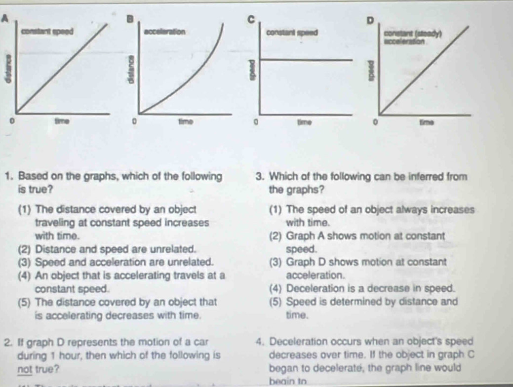 A

1. Based on the graphs, which of the following 3. Which of the following can be inferred from
is true? the graphs?
(1) The distance covered by an object (1) The speed of an object always increases
traveling at constant speed increases with time.
with time. (2) Graph A shows motion at constant
(2) Distance and speed are unrelated. speed.
(3) Speed and acceleration are unrelated. (3) Graph D shows motion at constant
(4) An object that is accelerating travels at a acceleration.
constant speed. (4) Deceleration is a decrease in speed.
(5) The distance covered by an object that (5) Speed is determined by distance and
is accelerating decreases with time. time.
2. If graph D represents the motion of a car 4. Deceleration occurs when an object's speed
during 1 hour, then which of the following is decreases over time. If the object in graph C
not true? began to decelerate, the graph line would
beain to