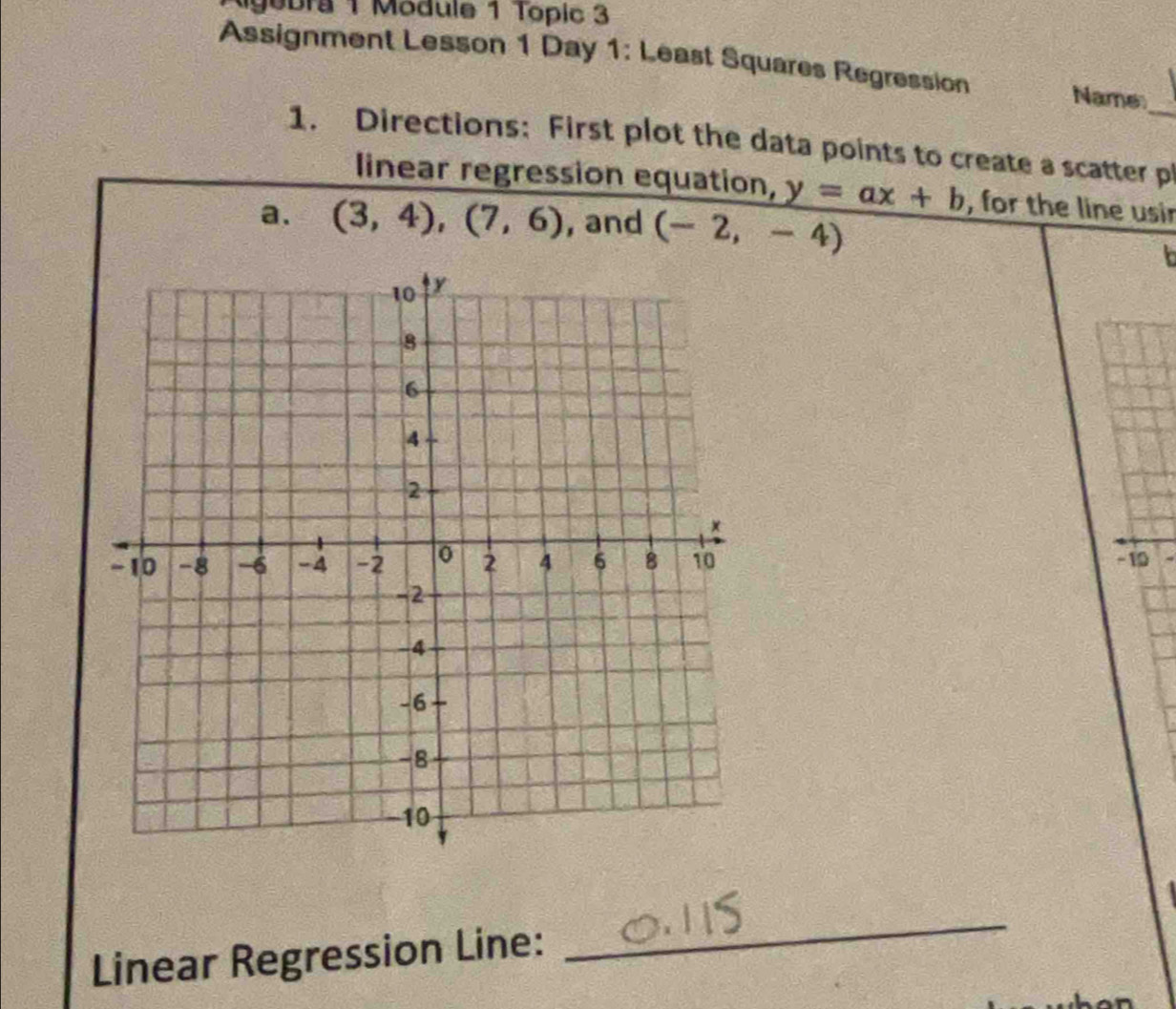 gobra 1 Module 1 Topic 3 
Assignment Lesson 1 Day 1: Least Squares Regression Name_ 
1. Directions: First plot the data points to create a scatter pl 
linear regression equation, y=ax+b , for the line usir 
a. (3,4), (7,6) , and (-2,-4)
L
- 10
Linear Regression Line: 
_