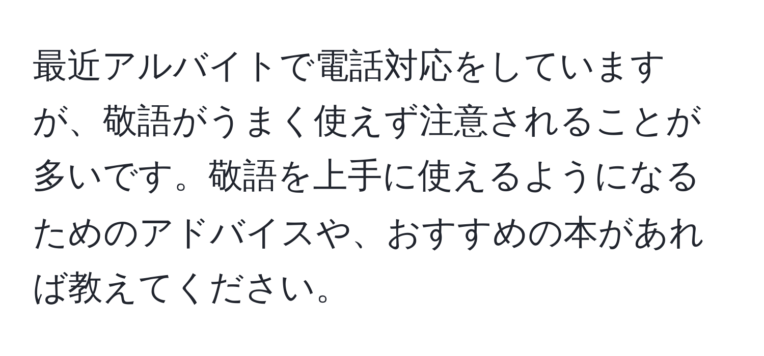 最近アルバイトで電話対応をしていますが、敬語がうまく使えず注意されることが多いです。敬語を上手に使えるようになるためのアドバイスや、おすすめの本があれば教えてください。