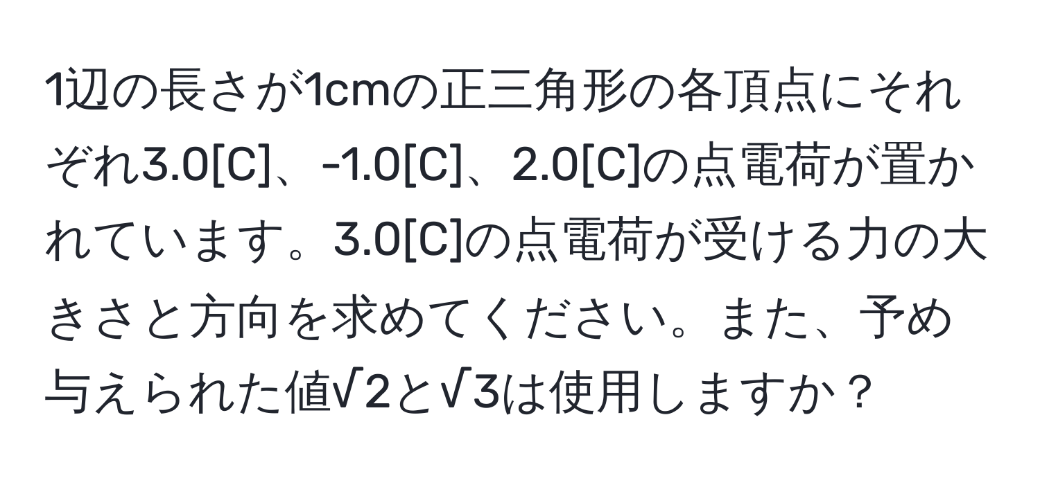 1辺の長さが1cmの正三角形の各頂点にそれぞれ3.0[C]、-1.0[C]、2.0[C]の点電荷が置かれています。3.0[C]の点電荷が受ける力の大きさと方向を求めてください。また、予め与えられた値√2と√3は使用しますか？