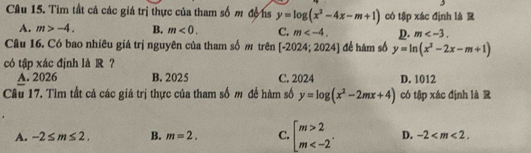 Tìm tất cả các giá trị thực của tham số m độhs y=log (x^2-4x-m+1) có tập xác định là R
A. m>-4. B. m<0</tex>. C. m . D. m . 
Câu 16. Có bao nhiêu giá trị nguyên của tham số m trên [-2024;2024] để hàm số y=ln (x^2-2x-m+1)
có tập xác định là R ?
A. 2026 B. 2025 C. 2024 D. 1012
Cầu 17. Tìm tất cả các giá trị thực của tham số m đề hàm số y=log (x^2-2mx+4) có tập xác định là R
A. -2≤ m≤ 2. B. m=2. C. beginarrayl m>2 m .
D. -2 .