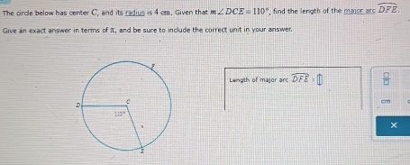 The circle below has center C, and its radius is 4 cm. Given that m∠ DCE=110° , find the length of the major ard widehat DFE.
Give an exact answer in terms of π, and be sure to include the correct unit in your answer
Length of major arc widehat DFE=□ *
cm