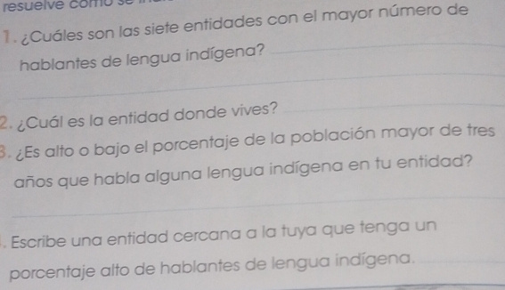 resuelve como 
1 . ¿Cuáles son las siete entidades con el mayor número de 
_ 
_ 
hablantes de lengua indígena? 
2. ¿Cuál es la entidad donde vives? 
_ 
3 ¿Es alto o bajo el porcentaje de la población mayor de tres 
_ 
años que habla alguna lengua indígena en tu entidad? 
. Escribe una entidad cercana a la tuya que tenga un 
porcentaje alto de hablantes de lengua indígena.